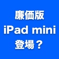 秋に発表される次期iPad miniに先駆け、安価なiPad miniを発売？
