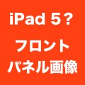 iPad 5用フロントパネルの画像が流出？左右側面が細いiPad mini風。