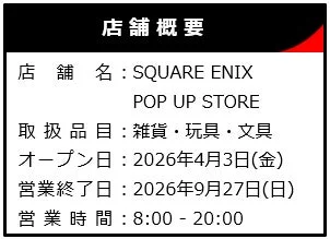 SQUARE ENIX POP UP STOREの店舗概要。取扱品目、オープン日、営業終了日、営業時間が記載されている。